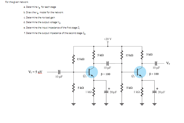 For the given network
a. Determine re for each stage
b. Draw the re model for the network
c Determine the no-load gain
d. Determine the output voltage Vo
e. Determine the input impedance of the first stage Z
f. Determine the output impedance of the second stage 2.
+20 V
5 k2
15 k2
5 kn
15 k2
HE V.
10 μF
10 µF
Vi = 5 uV
B= 100
B= 100
10 µF
5 k2
1 k2
5 k2
1 k2
20μF
20µF
