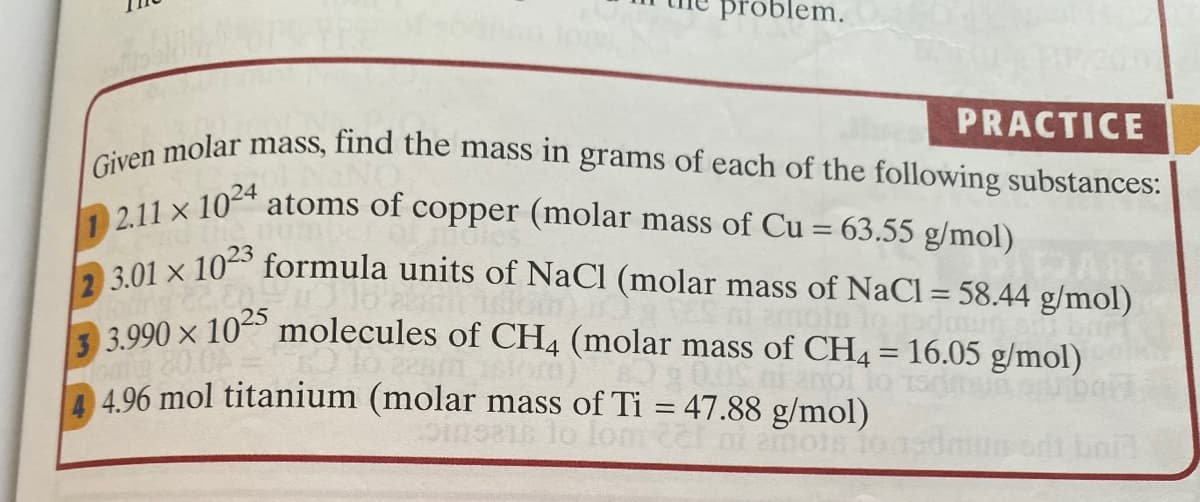 Given molar mass, find the mass in grams of each of the following substances:
roblem.
PRACTICE
1 2.11 x 1024
201 x 1023 formula units of NaCl (molar mass of NaCl = 58.44 g/mol)
atoms of copper (molar mass of Cu = 63.55 g/mol)
3 990 x 102 molecules of CH4 (molar mass of CH4 = 16.05 g/mol)
4.96 mol titanium (molar mass of Ti = 47.88 g/mol)
lom 2l
