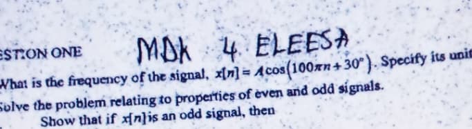 ESTON ONE
MOK 4. ELEESA
What is the frequency of the signal, x[n] = Acos(100xn+ 30°}. Specify its unie
Solve the problem relating to properties of èven and odd signals.
Show that if n}is an odd signal, then

