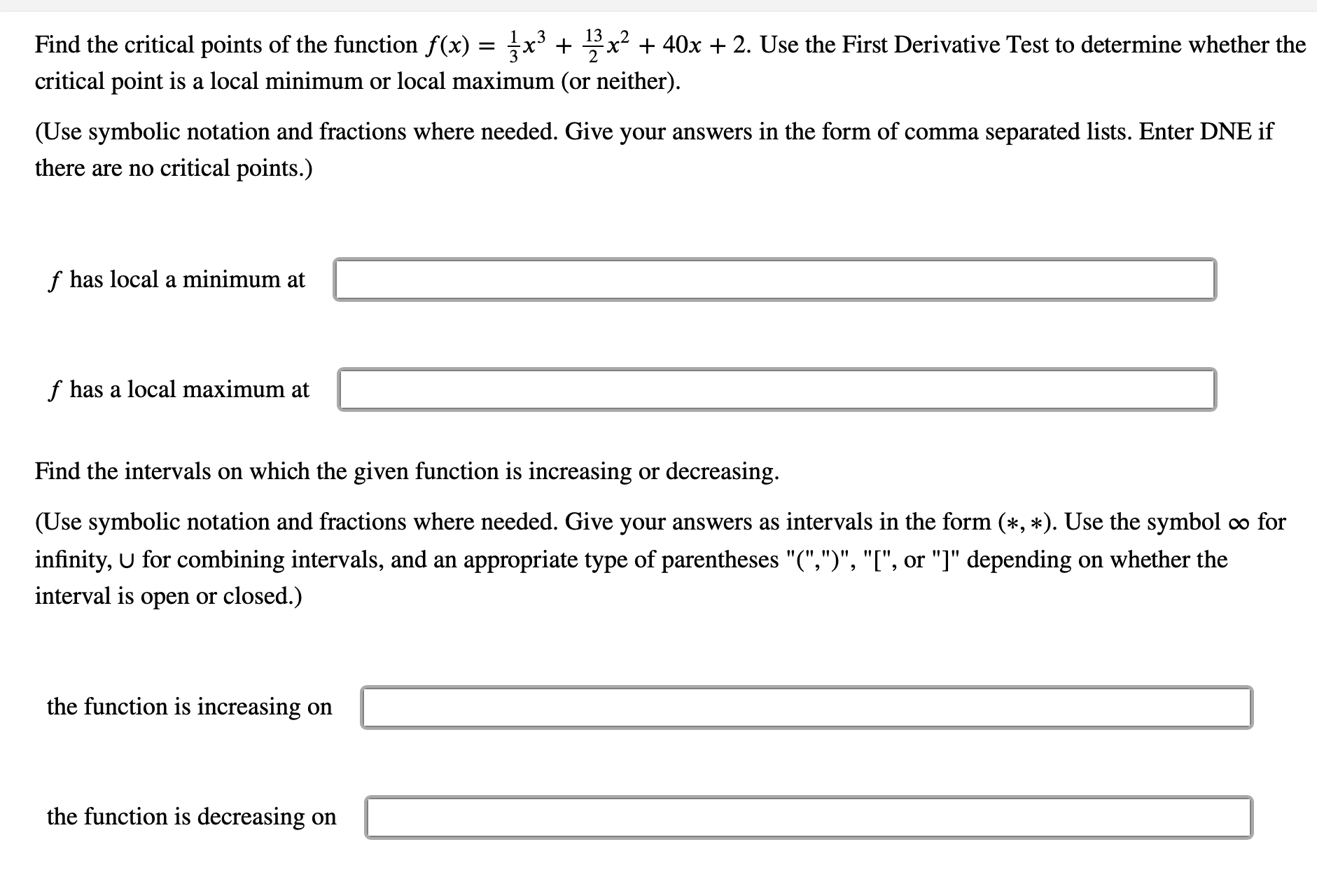 2
Find the critical points of the function f(x) = x³ +
x² + 40x + 2. Use the First Derivative Test to determine whether the
critical point is a local minimum or local maximum (or neither).
(Use symbolic notation and fractions where needed. Give your answers in the form of comma separated lists. Enter DNE if
there are no critical points.)
f has local a minimum at
f has a local maximum at
Find the intervals on which the given function is increasing or decreasing.
(Use symbolic notation and fractions where needed. Give your answers as intervals in the form (*, *). Use the symbol ∞ for
infinity, U for combining intervals, and an appropriate type of parentheses "(",")", "[", or "]" depending on whether the
interval is open or closed.)
the function is increasing on
the function is decreasing on
