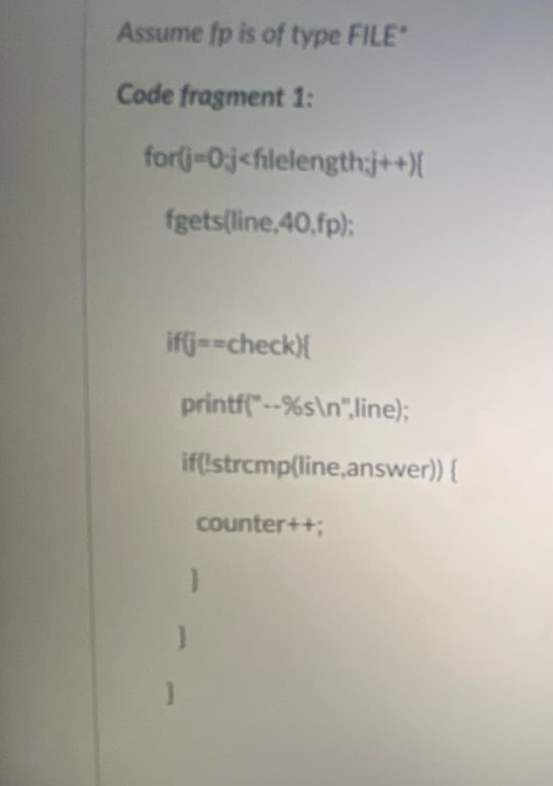 Assume fp is of type FILE
Code fragment 1:
for(j-0j<filelength:j++){
fgets(line,40,fp):
ifj=-check){
printf"--%s\n",line);
if(!strcmp(line,answer)) {
counter++;
