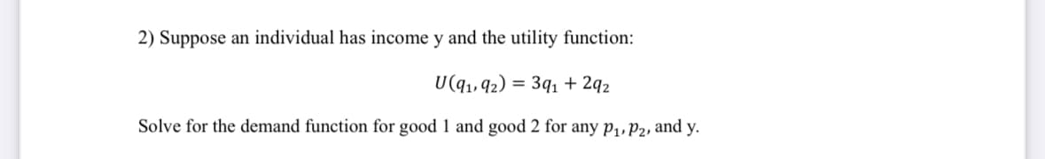 2) Suppose an individual has income y and the utility function:
U(91, 92) = 391 +292
Solve for the demand function for good 1 and good 2 for any P₁, P2, and y.
