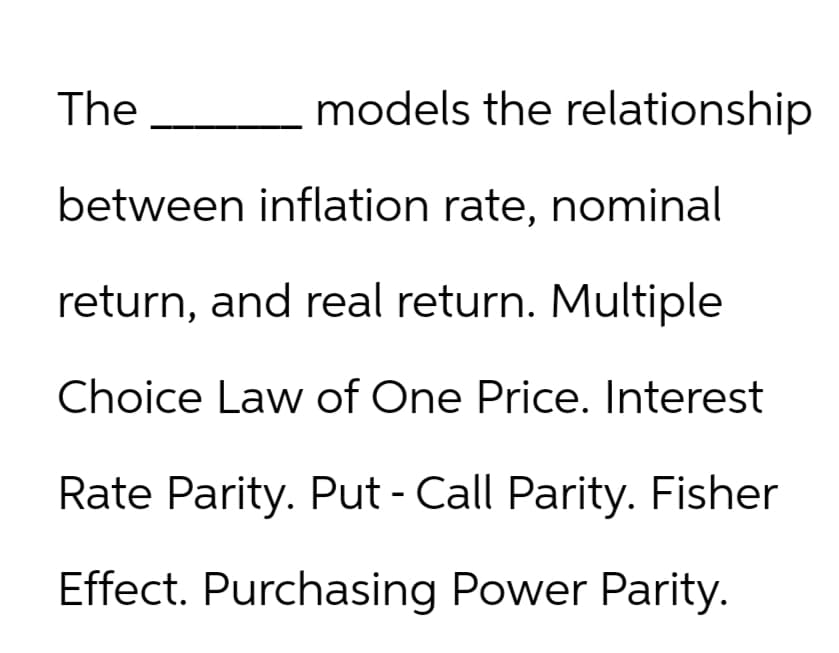 The
models the relationship
between inflation rate, nominal
return, and real return. Multiple
Choice Law of One Price. Interest
Rate Parity. Put - Call Parity. Fisher
Effect. Purchasing Power Parity.