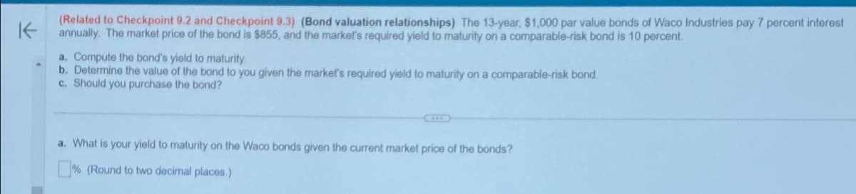K
(Related to Checkpoint 9.2 and Checkpoint 9.3) (Bond valuation relationships) The 13-year, $1,000 par value bonds of Waco Industries pay 7 percent interest
annually. The market price of the bond is $855, and the market's required yield to maturity on a comparable-risk bond is 10 percent.
a. Compute the bond's yield to maturity.
b. Determine the value of the bond to you given the market's required yield to maturity on a comparable-risk bond.
c. Should you purchase the bond?
a. What is your yield to maturity on the Waco bonds given the current market price of the bonds?
% (Round to two decimal places.)