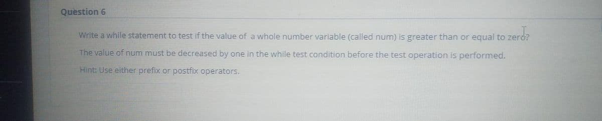 Question 6
Write a while statement to test if the value of a whole number variable (called num) is greater than or equal to zerd?
The value of num must be decreased by one in the while test condition before the test operation is performed.
Hint: Use either prefix or postfix operators.
