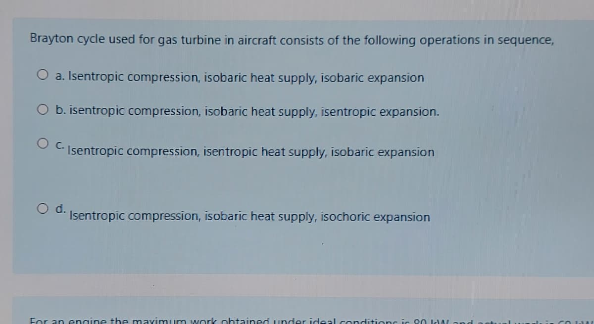 Brayton cycle used for gas turbine in aircraft consists of the following operations in sequence,
O a. Isentropic compression, isobaric heat supply, isobaric expansion
O b. isentropic compression, isobaric heat supply, isentropic expansion.
C.
Isentropic compression, isentropic heat supply, isobaric expansion
d.
Isentropic compression, isobaric heat supply, isochoric expansion
For an engine the maximuum wark ahtained under ideal conditions is on W and artua
