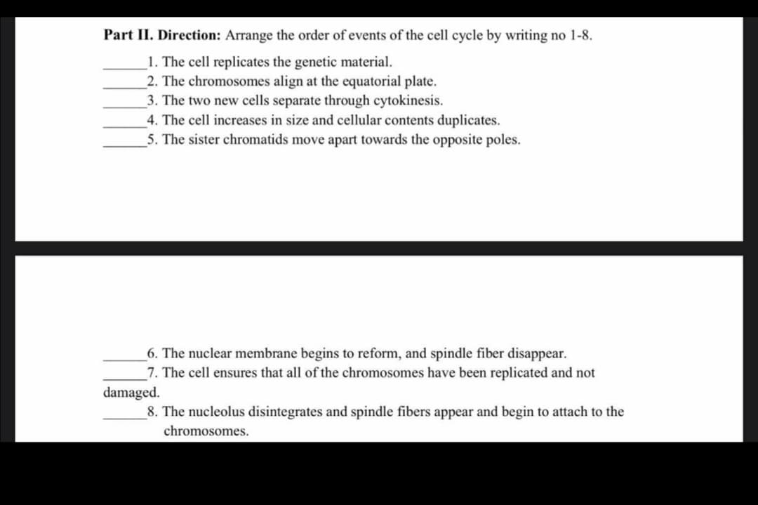 Part II. Direction: Arrange the order of events of the cell cycle by writing no 1-8.
1. The cell replicates the genetic material.
2. The chromosomes align at the equatorial plate.
3. The two new cells separate through cytokinesis.
4. The cell increases in size and cellular contents duplicates.
5. The sister chromatids move apart towards the opposite poles.
6. The nuclear membrane begins to reform, and spindle fiber disappear.
7. The cell ensures that all of the chromosomes have been replicated and not
damaged.
_8. The nucleolus disintegrates and spindle fibers appear and begin to attach to the
chromosomes.

