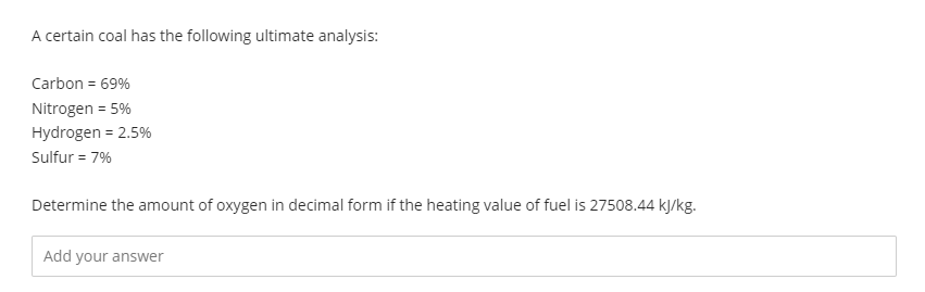 A certain coal has the following ultimate analysis:
Carbon = 69%
Nitrogen = 5%
Hydrogen = 2.5%
Sulfur = 7%
Determine the amount of oxygen in decimal form if the heating value of fuel is 27508.44 kJ/kg.
Add your answer
