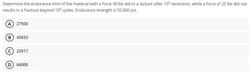 Determine the endurance limit of the material with a force 30 Ibs led to a facture after 105 revolution, while a force of 25 Ibs did not
results in a fracture beyond 106 cycles. Endurance strength is 55,000 psi.
A) 27500
B 45833
C) 22917
D) 66000
