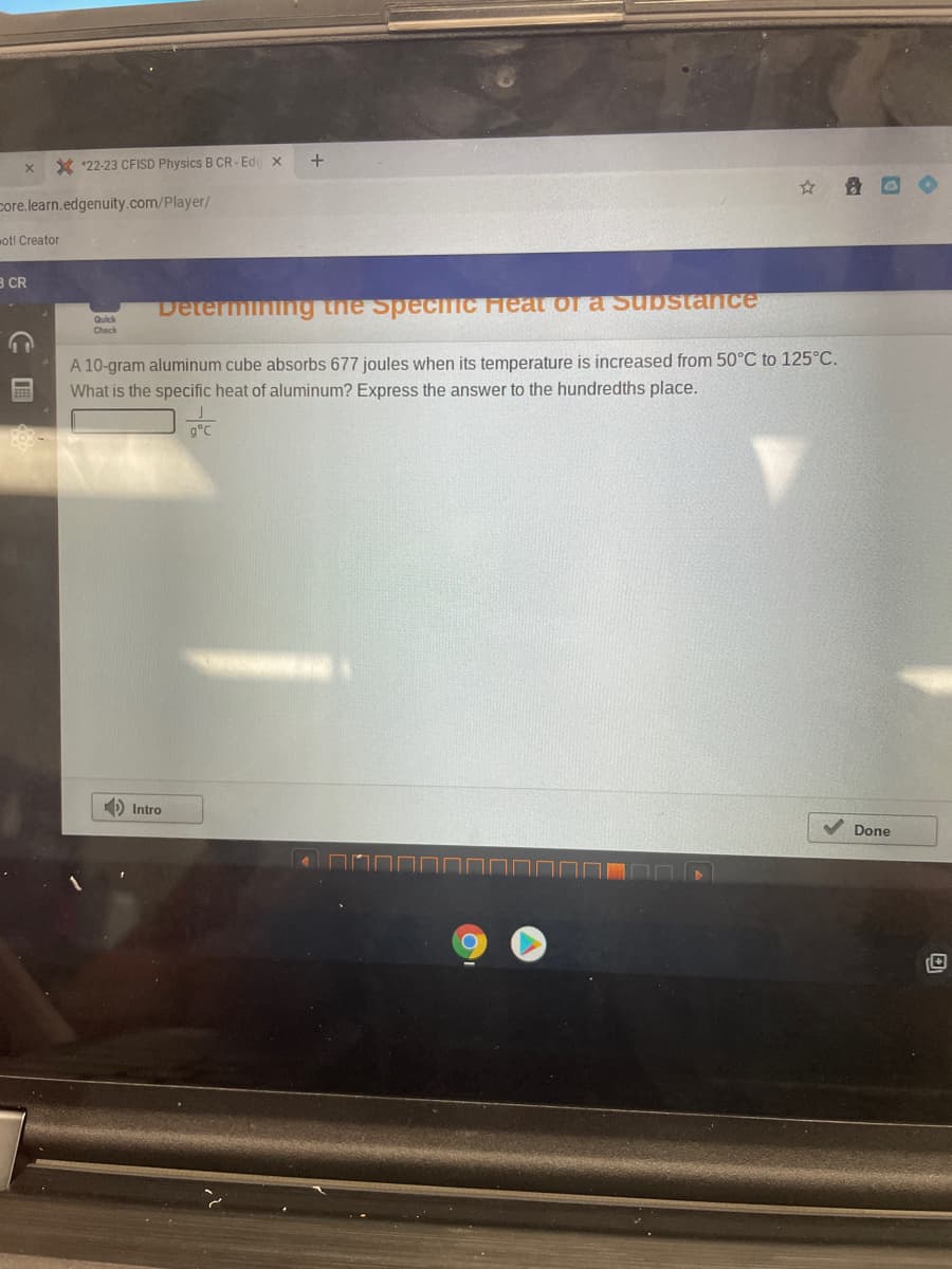 X
X 22-23 CFISD Physics B CR-Edg x
core.learn.edgenuity.com/player/
ot! Creator
B CR
Determining the Specific Feat of a substance
A 10-gram aluminum cube absorbs 677 joules when its temperature is increased from 50°C to 125°C.
What is the specific heat of aluminum? Express the answer to the hundredths place.
C
Quick
Check
+
Intro
Done