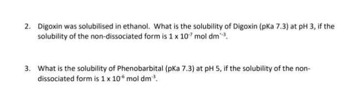 2. Digoxin was solubilised in ethanol. What is the solubility of Digoxin (pKa 7.3) at pH 3, if the
solubility of the non-dissociated form is 1 x 107 mol dm¹-³.
3. What is the solubility of Phenobarbital (pka 7.3) at pH 5, if the solubility of the non-
dissociated form is 1 x 106 mol dm³.