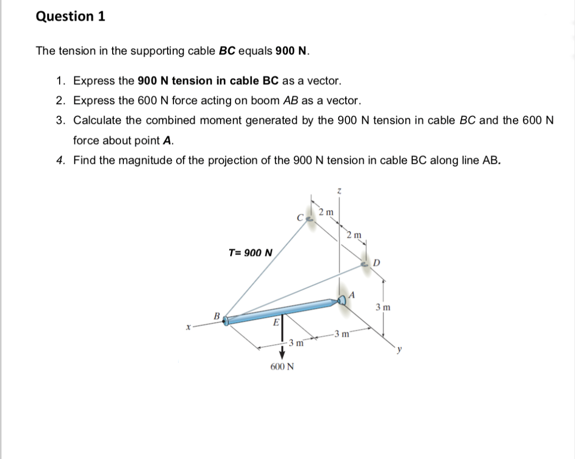 Question 1
The tension in the supporting cable BC equals 900 N.
1. Express the 900 N tension in cable BC as a vector.
2. Express the 600 N force acting on boom AB as a vector.
3. Calculate the combined moment generated by the 900 N tension in cable BC and the 600 N
force about point A.
4. Find the magnitude of the projection of the 900 N tension in cable BC along line AB.
2 m
C
T= 900 N
x
B
3 m
600 N
2 m
-3 m7
D
3 m