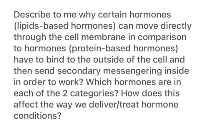 Describe to me why certain hormones
(lipids-based hormones) can move directly
through the cell membrane in comparison
to hormones (protein-based hormones)
have to bind to the outside of the cell and
then send secondary messengering inside
in order to work? Which hormones are in
each of the 2 categories? How does this
affect the way we deliver/treat hormone
conditions?