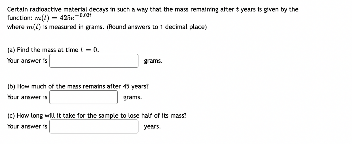 Certain radioactive material decays in such a way that the mass remaining after t years is given by the
-0.03t
= 425e
function: m(t)
where m(t) is measured in grams. (Round answers to 1 decimal place)
(a) Find the mass at time t
=
: 0.
Your answer is
grams.
(b) How much of the mass remains after 45 years?
Your answer is
grams.
(c) How long will it take for the sample to lose half of its mass?
Your answer is
years.