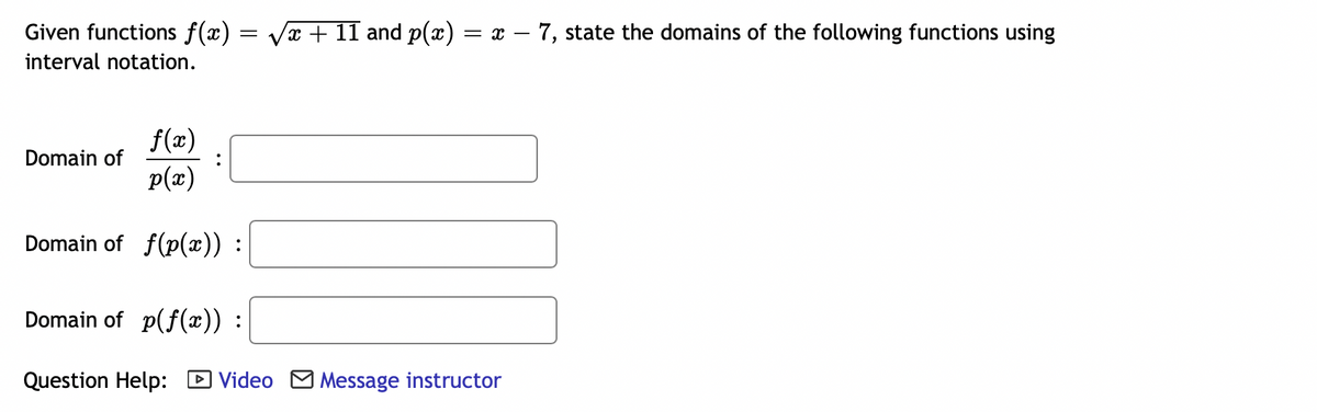 Given functions f(x) = √√x + 11 and p(x) = x − 7, state the domains of the following functions using
interval notation.
f(x)
Domain of
p(x)
Domain of f(p(x)) :
Domain of p(f(x)) :
Question Help: Video Message instructor
: