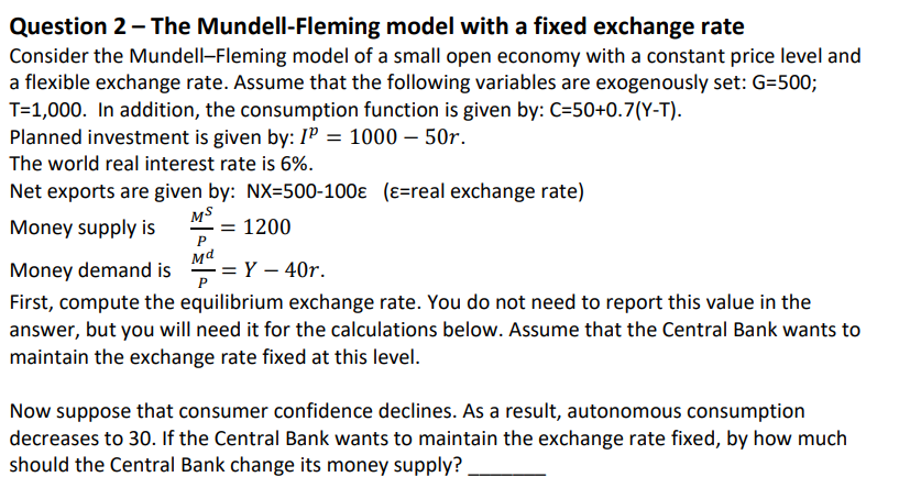 Question 2 - The Mundell-Fleming model with a fixed exchange rate
Consider the Mundell-Fleming model of a small open economy with a constant price level and
a flexible exchange rate. Assume that the following variables are exogenously set: G=500;
T=1,000. In addition, the consumption function is given by: C=50+0.7(Y-T).
Planned investment is given by: IP = 1000 - 50r.
The world real interest rate is 6%.
Net exports are given by: NX-500-100Є (ε=real exchange rate)
Money supply is
MS
= 1200
Md
Money demand is = Y - 40r.
P
First, compute the equilibrium exchange rate. You do not need to report this value in the
answer, but you will need it for the calculations below. Assume that the Central Bank wants to
maintain the exchange rate fixed at this level.
Now suppose that consumer confidence declines. As a result, autonomous consumption
decreases to 30. If the Central Bank wants to maintain the exchange rate fixed, by how much
should the Central Bank change its money supply?