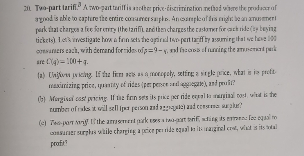 B
20. Two-part tariff. A two-part tariff is another price-discrimination method where the producer of
argood is able to capture the entire consumer surplus. An example of this might be an amusement
park that charges a fee for entry (the tariff), and then charges the customer for each ride (by buying
tickets). Let's investigate how a firm sets the optimal two-part tariff by assuming that we have 100
consumers each, with demand for rides of p=9-q, and the costs of running the amusement park
are C(q)=100+q.
(a) Uniform pricing. If the firm acts as a monopoly, setting a single price, what is its profit-
maximizing price, quantity of rides (per person and aggregate), and profit?
(b) Marginal cost pricing. If the firm sets its price per ride equal to marginal cost, what is the
number of rides it will sell (per person and aggregate) and consumer surplus?
(c) Two-part tariff. If the amusement park uses a two-part tariff, setting its entrance fee equal to
consumer surplus while charging a price per ride equal to its marginal cost, what is its total
profit?