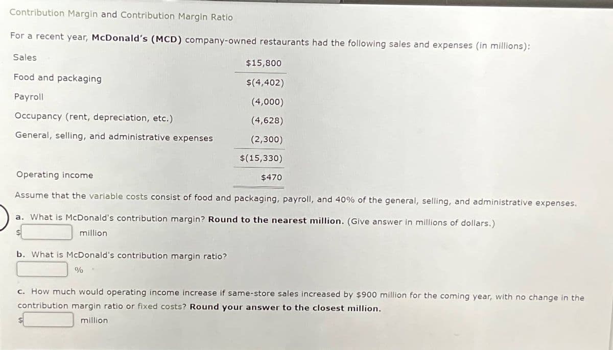 Contribution Margin and Contribution Margin Ratio
For a recent year, McDonald's (MCD) company-owned restaurants had the following sales and expenses (in millions):
Sales
Food and packaging
Payroll
Occupancy (rent, depreciation, etc.)
$15,800
$(4,402)
(4,000)
(4,628)
General, selling, and administrative expenses
(2,300)
$(15,330)
$470
Operating income
Assume that the variable costs consist of food and packaging, payroll, and 40% of the general, selling, and administrative expenses.
a. What is McDonald's contribution margin? Round to the nearest million. (Give answer in millions of dollars.)
million
b. What is McDonald's contribution margin ratio?
%
c. How much would operating income increase if same-store sales increased by $900 million for the coming year, with no change in the
contribution margin ratio or fixed costs? Round your answer to the closest million.
million