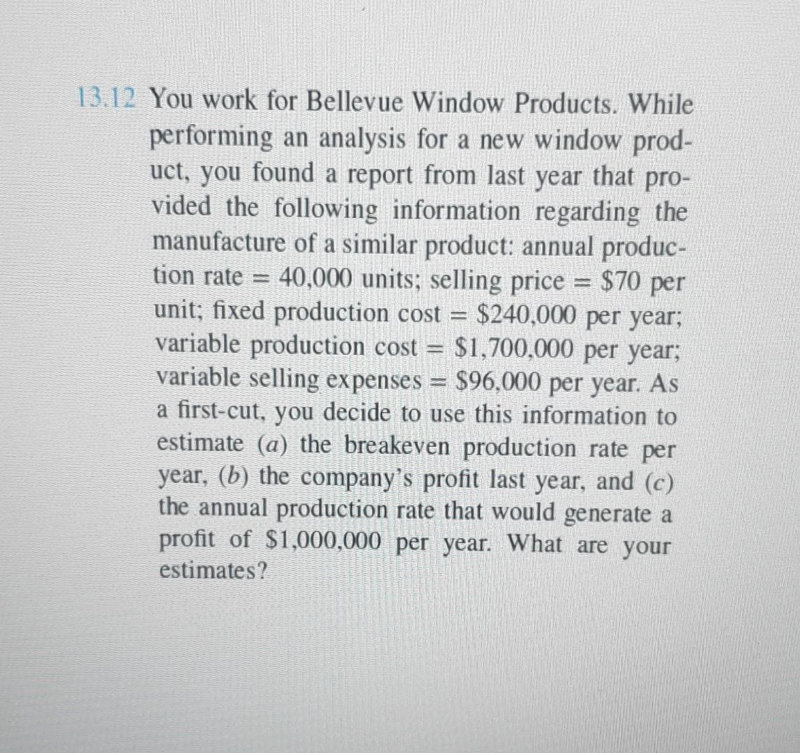13.12 You work for Bellevue Window Products. While
performing an analysis for a new window prod-
uct, you found a report from last year that pro-
vided the following information regarding the
manufacture of a similar product: annual produc-
tion rate T 40,000 units; selling price = $70 per
unit; fixed production cost = $240,000 per year;
variable production cost = $1,700,000 per year;
variable selling expenses = $96,000 per year. As
a first-cut, you decide to use this information to
estimate (a) the breakeven production rate per
year, (b) the company's profit last year, and (c)
the annual production rate that would generate a
profit of $1,000,000 per year. What are your
estimates?