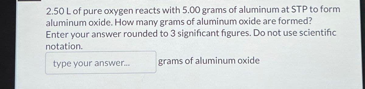 2.50 L of pure oxygen reacts with 5.00 grams of aluminum at STP to form
aluminum oxide. How many grams of aluminum oxide are formed?
Enter your answer rounded to 3 significant figures. Do not use scientific
notation.
type your answer...
grams of aluminum oxide