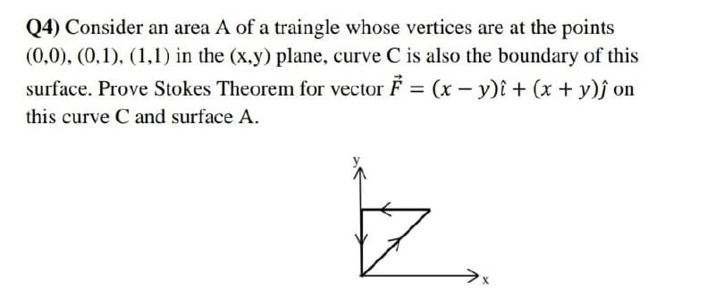 Q4) Consider an area A of a traingle whose vertices are at the points
(0,0), (0,1), (1,1) in the (x,y) plane, curve C is also the boundary of this
surface. Prove Stokes Theorem for vector F = (x - y)i + (x + y)ĵ on
this curve C and surface A.
z
X