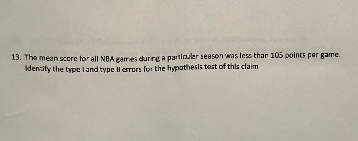 13. The mean score for all NBA games during a particular season was less than 105 points per game.
Identify the type I and type II errors for the hypothesis test of this claim
