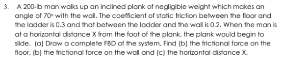 3. A 200-lb man walks up an inclined plank of negligible weight which makes an
angle of 70° with the wall. The coefficient of static friction between the floor and
the ladder is 0.3 and that between the ladder and the wall is 0.2. When the man is
at a horizontal distance X from the foot of the plank, the plank would begin to
slide. (a) Draw a complete FBD of the system. Find (b) the frictional force on the
floor, (b) the frictional force on the wall and (c) the horizontal distance X.
