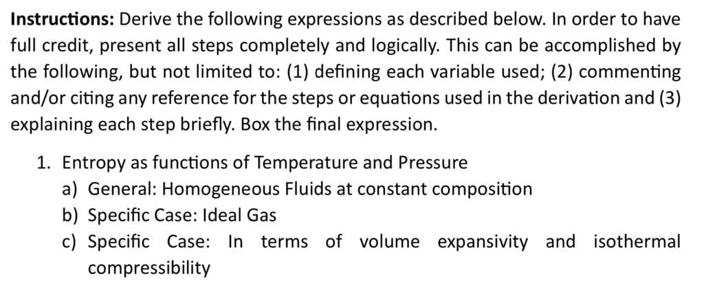 Instructions: Derive the following expressions as described below. In order to have
full credit, present all steps completely and logically. This can be accomplished by
the following, but not limited to: (1) defining each variable used; (2) commenting
and/or citing any reference for the steps or equations used in the derivation and (3)
explaining each step briefly. Box the final expression.
1. Entropy as functions of Temperature and Pressure
a) General: Homogeneous Fluids at constant composition
b) Specific Case: Ideal Gas
c) Specific Case: In terms of volume expansivity and isothermal
compressibility