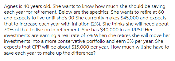 Agnes is 40 years old. She wants to know how much she should be saving
each year for retirement. Below are the specifics: She wants to retire at 60
and expects to live until she's 90 She currently makes $45,000 and expects
that to increase each year with inflation (2%). She thinks she will need about
70% of that to live on in retirement. She has $40,000 in an RRSP Her
investments are earning a real rate of 7% When she retires she will move her
investments into a more conservative portfolio and earn 3% per year. She
expects that CPP will be about $15,000 per year. How much will she have to
save each year to make up the difference?
