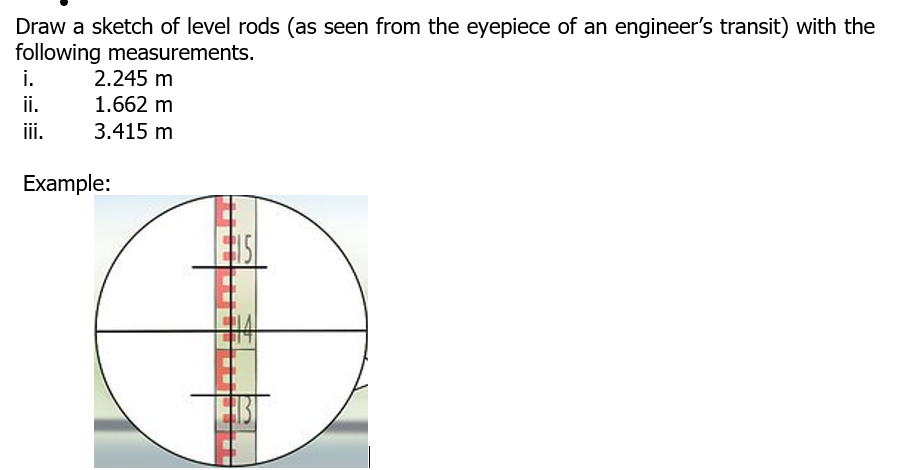 Draw a sketch of level rods (as seen from the eyepiece of an engineer's transit) with the
following measurements.
i.
2.245 m
i.
1.662 m
ii.
3.415 m
Example:
