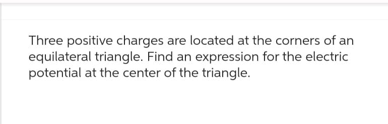 Three positive charges are located at the corners of an
equilateral triangle. Find an expression for the electric
potential at the center of the triangle.