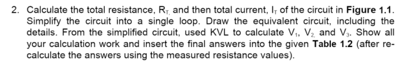 2. Calculate the total resistance, R7, and then total current, I, of the circuit in Figure 1.1.
Simplify the circuit into a single loop. Draw the equivalent circuit, including the
details. From the simplified circuit, used KVL to calculate V, V2 and V3. Show all
your calculation work and insert the final answers into the given Table 1.2 (after re-
calculate the answers using the measured resistance values).
