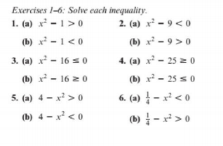 Exercises 1-6: Solve each inequality.
1. (a) x² – 1 > 0
(b) x² - 1 < 0
2. (a) x² – 9 < o
(b) x² – 9 > 0
3. (a) x² - 16 s 0
4. (a) x² – 25 z 0
(b) x² - 16 z 0
(b) x - 25 s 0
5. (a) 4 – x² > 0
6. (a) – x² < o
(b) 4 – x² < 0
(b) - x² > 0
