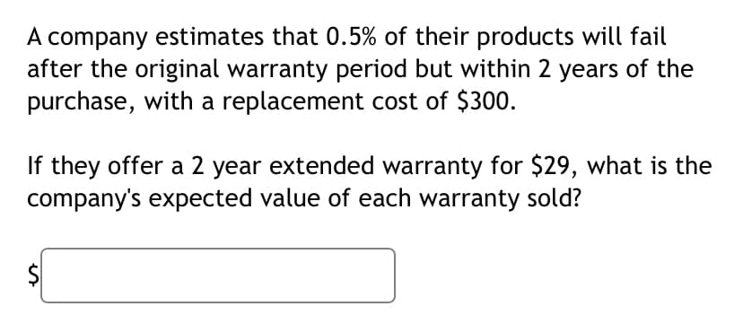 A company estimates that 0.5% of their products will fail
after the original warranty period but within 2 years of the
purchase, with a replacement cost of $300.
If they offer a 2 year extended warranty for $29, what is the
company's expected value of each warranty sold?
%24
