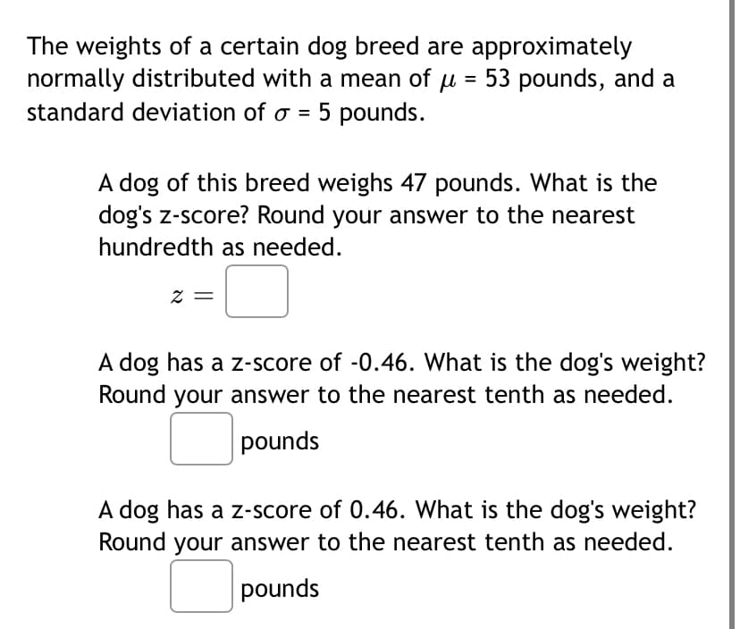 The weights of a certain dog breed are approximately
normally distributed with a mean of u = 53 pounds, and a
standard deviation of o = 5 pounds.
A dog of this breed weighs 47 pounds. What is the
dog's z-score? Round your answer to the nearest
hundredth as needed.
A dog has a z-score of -0.46. What is the dog's weight?
Round your answer to the nearest tenth as needed.
pounds
A dog has a z-score of 0.46. What is the dog's weight?
Round your answer to the nearest tenth as needed.
pounds
