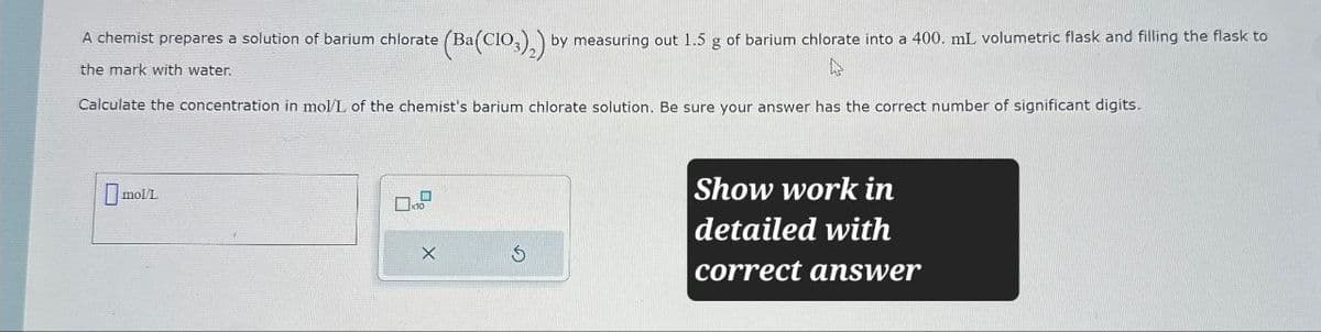 (Ba(ClO3)2) by measuring out 1.5 g of barium chlorate into a 400. mL volumetric flask and filling the flask to
A chemist prepares a solution of barium chlorate (Ba
the mark with water.
Calculate the concentration in mol/L of the chemist's barium chlorate solution. Be sure your answer has the correct number of significant digits.
molt
X
Show work in
detailed with
correct answer