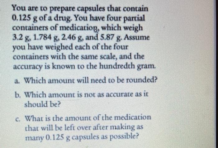 You are to prepare capsules that contain
0.125 g of a drug. You have four partial
containers of medicatiog, which weigh
3.2 g, 1.784 g, 2.46 g, and 5.87 g. Assume
you have weighed each of the four
containers with the same scale, and the
accuracy is known to the hundredth gram.
a Which amount will need to be rounded?
b. Which amount is not as accurate as it
should be?
c. What is the amount of the medication
that will be left over after making as
many 0.125 g capsules as possible?

