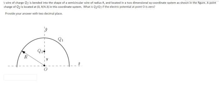 A wire of charge Q1 is bended into the shape of a semicircular wire of radius R, and located in a two dimensional xy-coordinate system as shown in the figure. A point
charge of Q2 is located at (0, R/4.3) in this coordinate system. What is Q2/Q1 if the electric potential at point O is zero?
Provide your answer with two decimal place.
Q1
R
