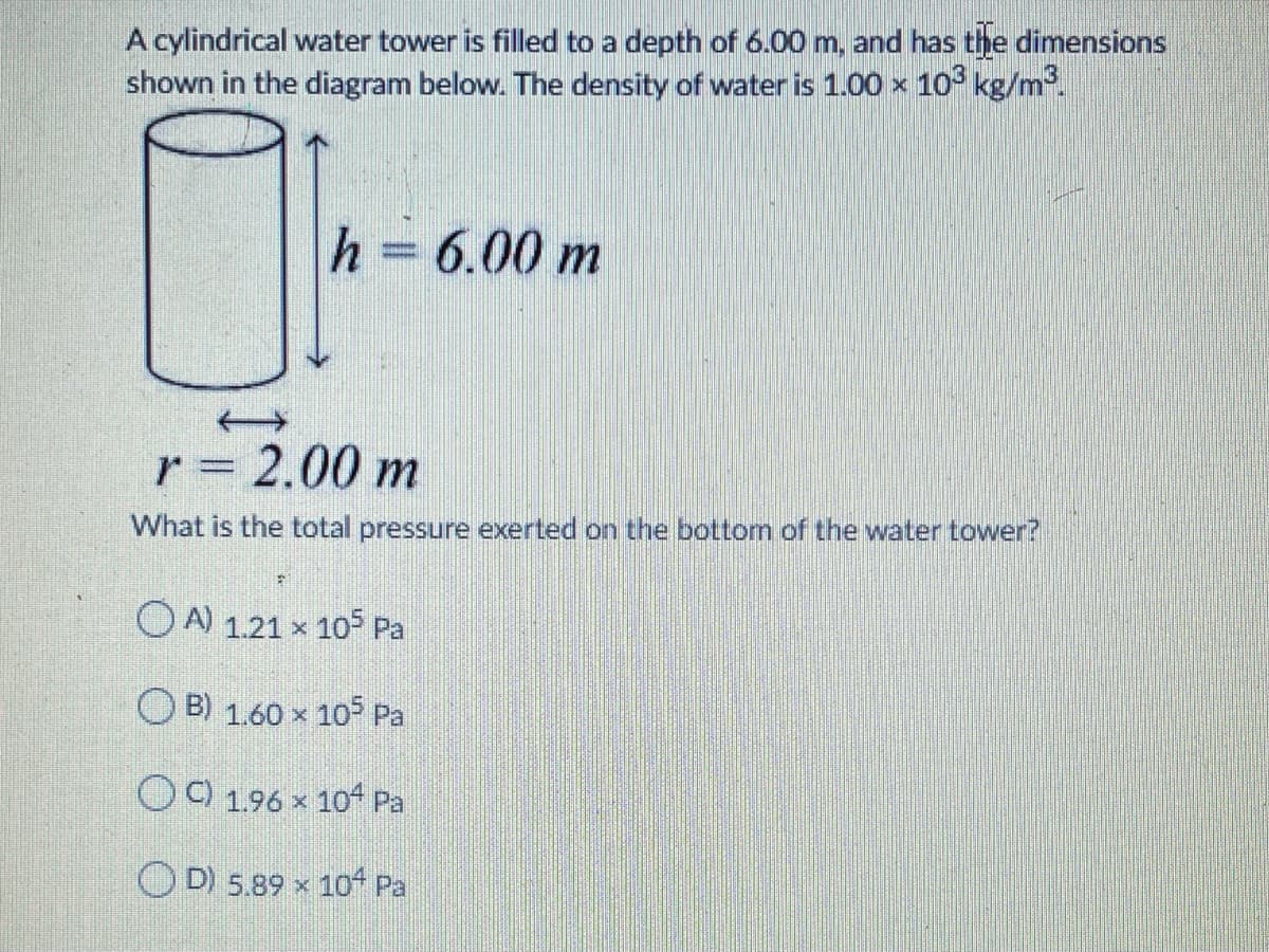 A cylindrical water tower is filled to a depth of 6.00 m, and has the dimensions
shown in the diagram below. The density of water is 1.00 x 10 kg/m.
h = 6.00 m
r = 2.00 m
What is the total pressure exerted on the bottom of the water tower?
OA) 1.21 x 105 Pa
O
B) 1.60 x 10 Pa
O) 1.96 x 104 Pa
OD 5.89 x 10of Pa
