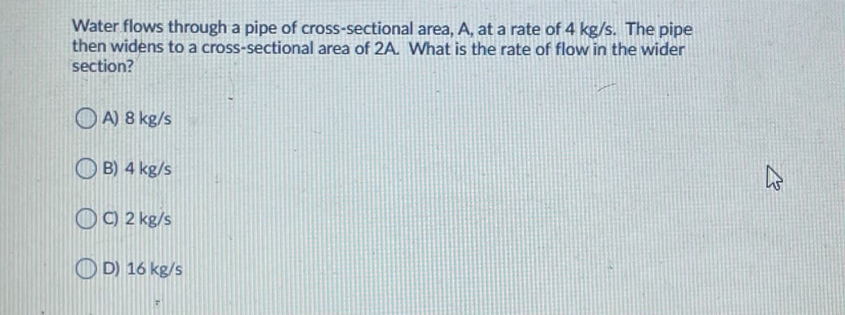 Water flows through a pipe of cross-sectional area, A, at a rate of 4 kg/s. The pipe
then widens to a cross-sectional area of 2A. What is the rate of flow in the wider
section?
O A) 8 kg/s
O B) 4 kg/s
OO 2 kg/s
O D) 16 kg/s
