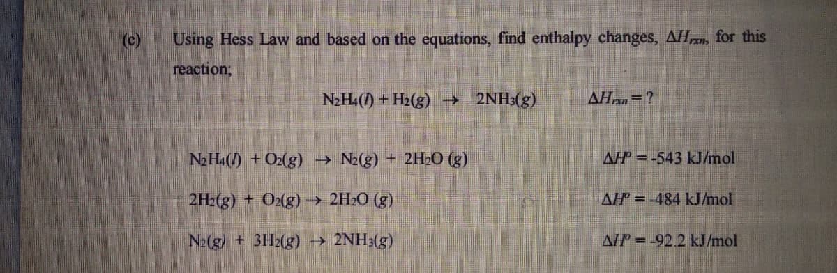 (c)
Using Hess Law and based on the equations, find enthalpy changes, AH, for this
reaction;B
N2H4() + H2(g) → 2NH3(g)
AHr =?
N2H4() +O2(g) → N2(g) + 2HO (g)
AP = -543 kJ/mol
2H2(g) + O2(g) → 2H2O (g)
AP =-484 kJ/mol
N2(g) + 3H2(g)
2NH:(g)
AP = -92.2 kJ/mol
