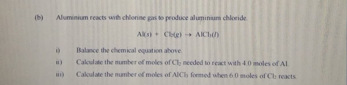 (b)
Aluminium reacts with chlorine gas to produce aluminium chloride.
Al(s) + Ch(g) → AICh(/)
i)
Balance the chemical equation above.
i1)
Calculate the number of moles of Cl, needed to react with 4.0 moles of AI.
i11)
Calculate the number of moles of AlCl; formed when 6.0 moles of Cl2 reacts.
