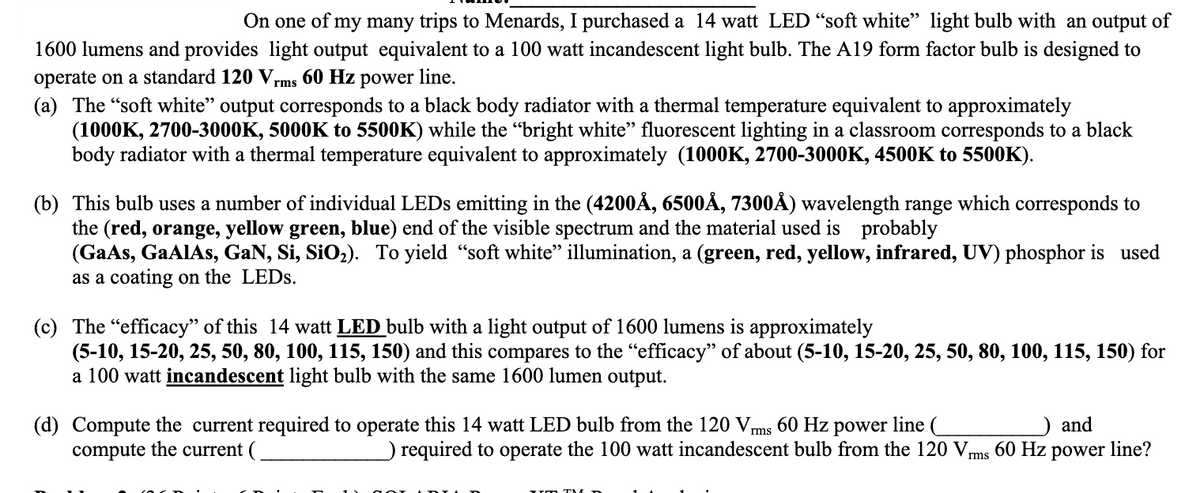 On one of my many trips to Menards, I purchased a 14 watt LED “soft white" light bulb with an output of
1600 lumens and provides light output equivalent to a 100 watt incandescent light bulb. The A19 form factor bulb is designed to
operate on a standard 120 Vrms 60 Hz power line.
(a) The "soft white" output corresponds to a black body radiator with a thermal temperature equivalent to approximately
(1000K, 2700-3000K, 5000K to 5500K) while the "bright white" fluorescent lighting in a classroom corresponds to a black
body radiator with a thermal temperature equivalent to approximately (1000K, 2700-3000K, 4500K to 5500K).
(b) This bulb uses a number of individual LEDS emitting in the (4200Å, 6500Å, 7300Å) wavelength range which corresponds to
the (red, orange, yellow green, blue) end of the visible spectrum and the material used is probably
(GaAs, GaAlAs, GaN, Si, SiO2). To yield "soft white" illumination, a (green, red, yellow, infrared, UV) phosphor is used
as a coating on the LEDS.
(c) The "efficacy" of this 14 watt LED bulb with a light output of 1600 lumens is approximately
(5-10, 15-20, 25, 50, 80, 100, 115, 150) and this compares to the “efficacy" of about (5-10, 15-20, 25, 50, 80, 100, 115, 150) for
a 100 watt incandescent light bulb with the same 1600 lumen output.
(d) Compute the current required to operate this 14 watt LED bulb from the 120 Vms 60 Hz power line (
compute the current (
) and
) required to operate the 100 watt incandescent bulb from the 120 Vms 60 Hz power line?
