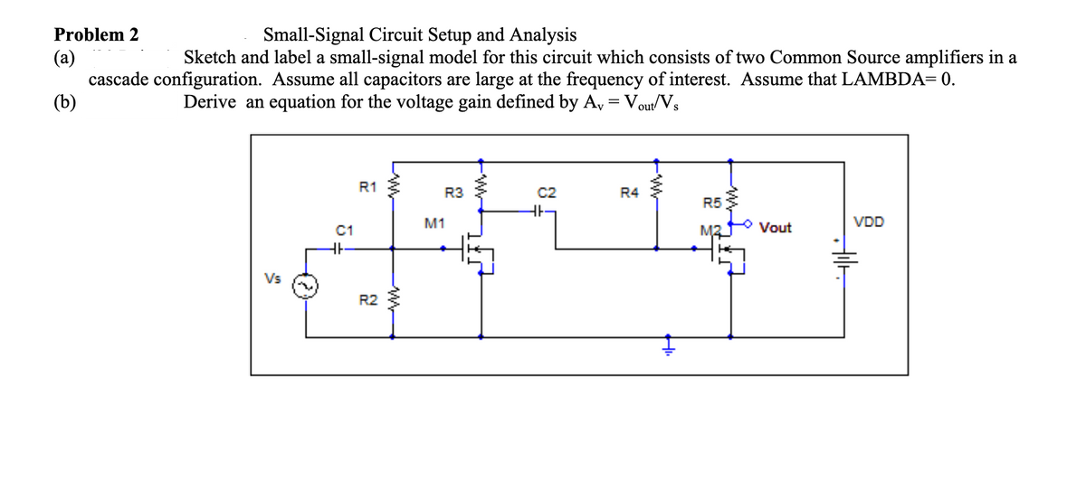 Problem 2
Small-Signal Circuit Setup and Analysis
Sketch and label a small-signal model for this circuit which consists of two Common Source amplifiers in a
(a)
cascade configuration. Assume all capacitors are large at the frequency of interest. Assume that LAMBDA= 0.
(b)
Derive an equation for the voltage gain defined by A, = Vout/Vs
%3D
R1
R3
C2
R4
R5
M1
Vout
VDD
C1
Vs
R2
