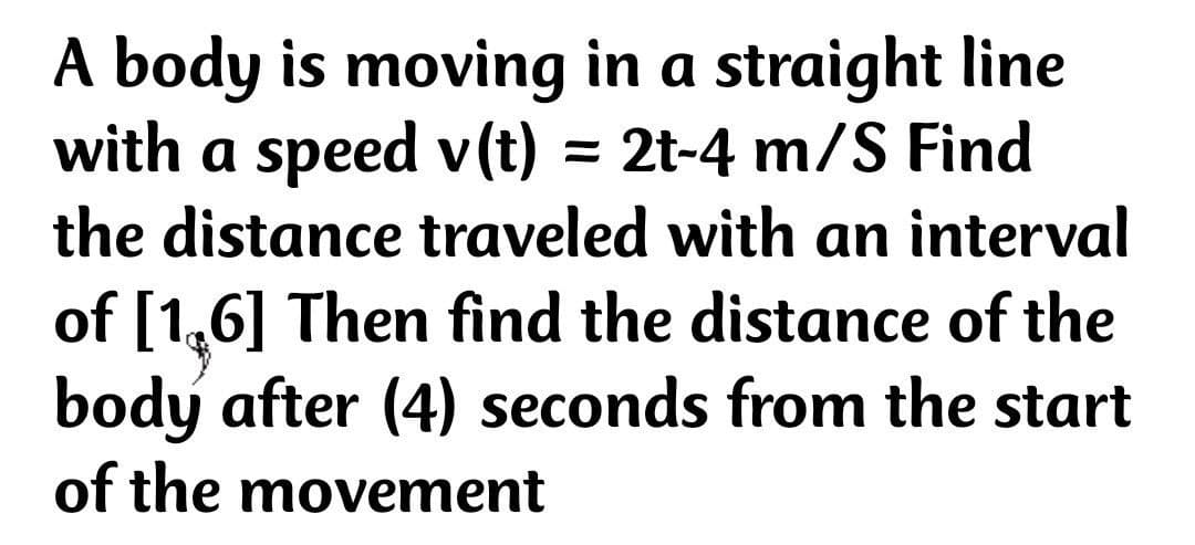 A body is moving in a straight line
with a speed v(t) = 2t-4 m/S Find
the distance traveled with an interval
of [1,6] Then find the distance of the
body after (4) seconds from the start
of the movement
