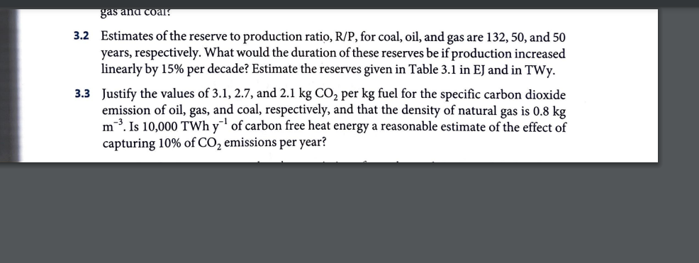 gas and coal!
3.2 Estimates of the reserve to production ratio, R/P, for coal, oil, and gas are 132, 50, and 50
years, respectively. What would the duration of these reserves be if production increased
linearly by 15% per decade? Estimate the reserves given in Table 3.1 in EJ and in TWY.
3.3 Justify the values of 3.1, 2.7, and 2.1 kg CO₂ per kg fuel for the specific carbon dioxide
emission of oil, gas, and coal, respectively, and that the density of natural gas is 0.8 kg
m³. Is 10,000 TWhy of carbon free heat energy a reasonable estimate of the effect of
capturing 10% of CO₂ emissions per year?