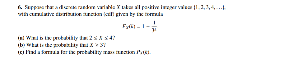 6. Suppose that a discrete random variable X takes all positive integer values (1, 2, 3, 4, ...},
with cumulative distribution function (cdf) given by the formula
Fx(k) = 1
1
3k
(a) What is the probability that 2 ≤ X ≤ 4?
(b) What is the probability that X ≥ 3?
(c) Find a formula for the probability mass function Px(k).