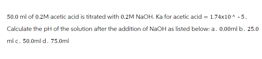 50.0 ml of 0.2M acetic acid is titrated with 0.2M NaOH. Ka for acetic acid = 1.74x10^ - 5.
Calculate the pH of the solution after the addition of NaOH as listed below: a. 0.00ml b. 25.0
ml c. 50.0ml d. 75.0ml