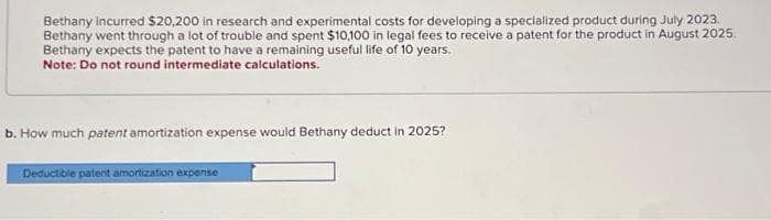 Bethany incurred $20,200 in research and experimental costs for developing a specialized product during July 2023.
Bethany went through a lot of trouble and spent $10,100 in legal fees to receive a patent for the product in August 2025.
Bethany expects the patent to have a remaining useful life of 10 years.
Note: Do not round intermediate calculations.
b. How much patent amortization expense would Bethany deduct in 2025?
Deductible patent amortization expense