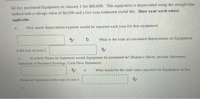 AZ Inc. purchased Equipment on January 1 for $80,000. This equipment is depreciated using the straight line
method with a salvage value of $4,000 and a five year estimated useful life. Show your work where
applicable.
a.
How much depreciation expense would be reported each year for this equipment
b. What is the total accumulated depreciation on Equipment
at the end of year 2
A/
C. In which Financial Statement would Equipment be presented in? (Balance Sheet, Income Statement,
Statement of Retained Earnings, Cash Flow Statement)
A/ d.
What would be the total value reported for Equipment in this
A/
Financial Statement at the end of year 5